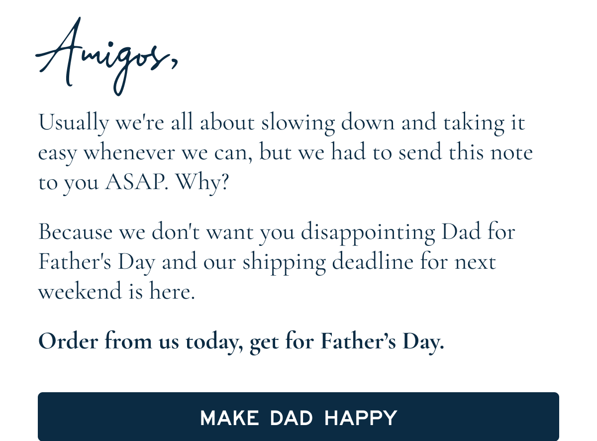 Amigos, Usually we're all about slowing down and taking it easy whenever we can, but we had to send this note to you ASAP. Why? Because we don't want you disappointing Dad for Father's Day and our shipping deadline for next weekend is here. Order from us today, and the rest will fall into place [[Make Dad happy]]