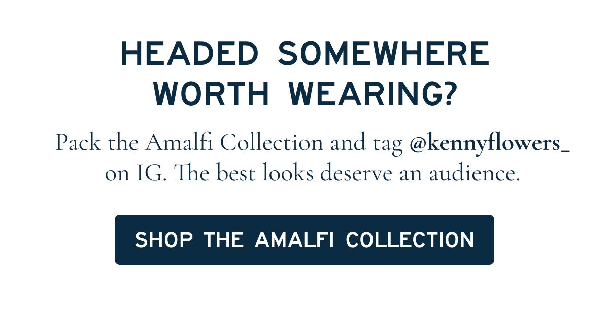 HEADED SOMEWHERE WORTH WEARING? Pack the Amalfi Collection and tag @kennyflowers on IG. The best looks deserve an audience.  [[SHOP THE AMALFI COLLECTION]]