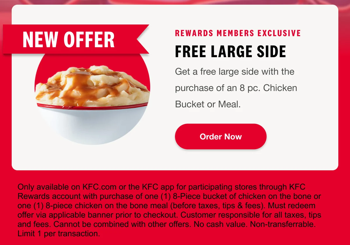 Rewards Members Exclusive. Free Large Side. Get a free large side with the purchase of an 8 pc. Chicken Bucket or Meal. Order Now.