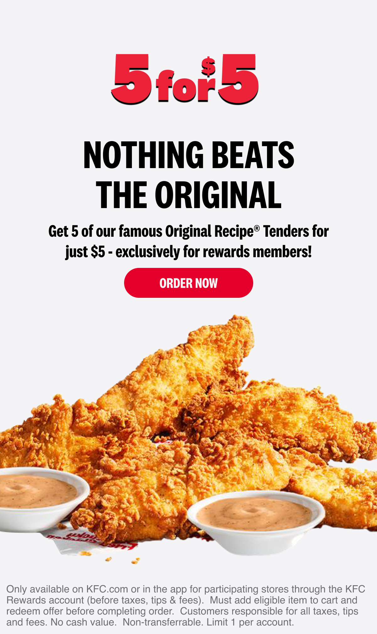 5 for $5. Nothing beats the Original. Get 5 of our famous Original Recipe® Tenders for just $5 - exclusively for rewards members! Order Now. 