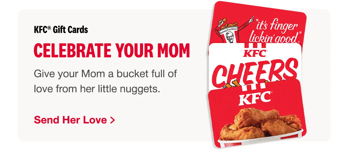 KFC Gift Cards. Celebrate Your Mom. Give your MOM a bucket full of love from her little nuggets. Send her love>