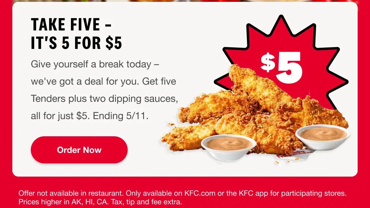 Rewards Members Exclusive. Take FIVE- Its 5 for $5. Give yourself a break today – we've got a deal for you. Get five Tenders plus two dipping sauces, all for just $5. Ending 5/11. Order Now.
