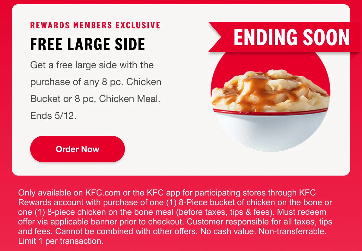 Rewards Members Exclusive. Free Large Side.Get a free large side with the purchase of any 8 pc. Chicken Bucket or 8 pc. Chicken Meal.Ends 5/12. Order Now.
