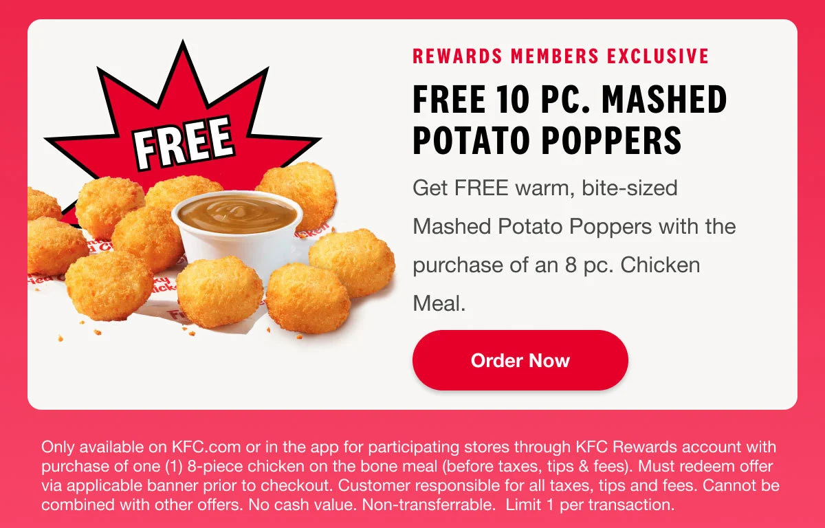 Rewards Members Exclusive. Free 10 pc. mashed potato poppers. Get FREE warm, bite-sized Mashed Potato Poppers with the purchase of an 8 pc. Chicken Meal. Order Now.