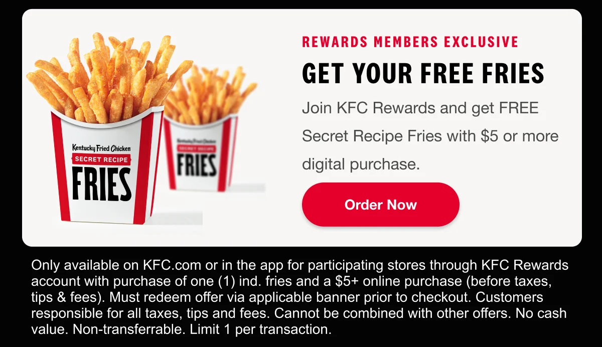 Rewards Members Exclusive. get your FREE fries. Join KFC Rewards and get FREE Secret Recipe Fries with $5 or more digital purchase. Order Now.