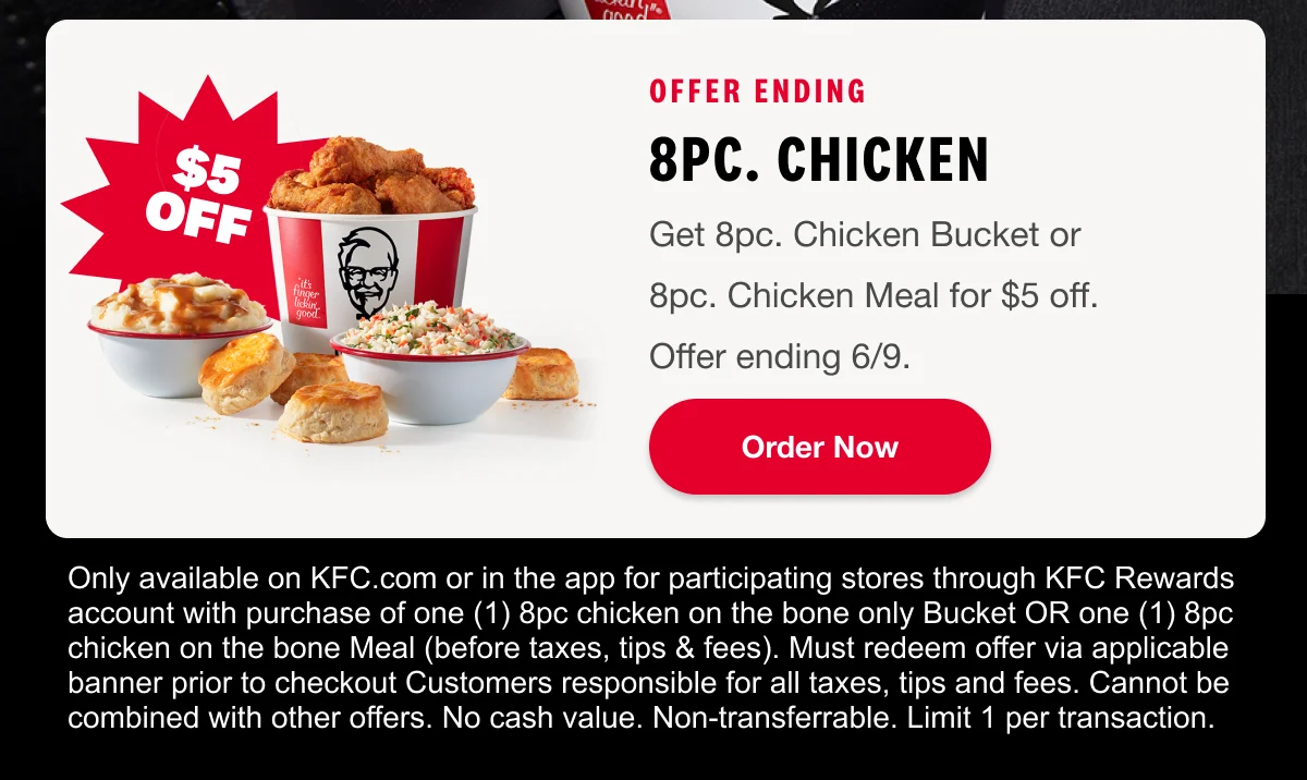Rewards Members Exclusive. Offer Ending Soon. 8pc. Chicken. Get 8pc. ChickenBucket or Meal for $5 off.Offer Ending 6/9. Order Now.