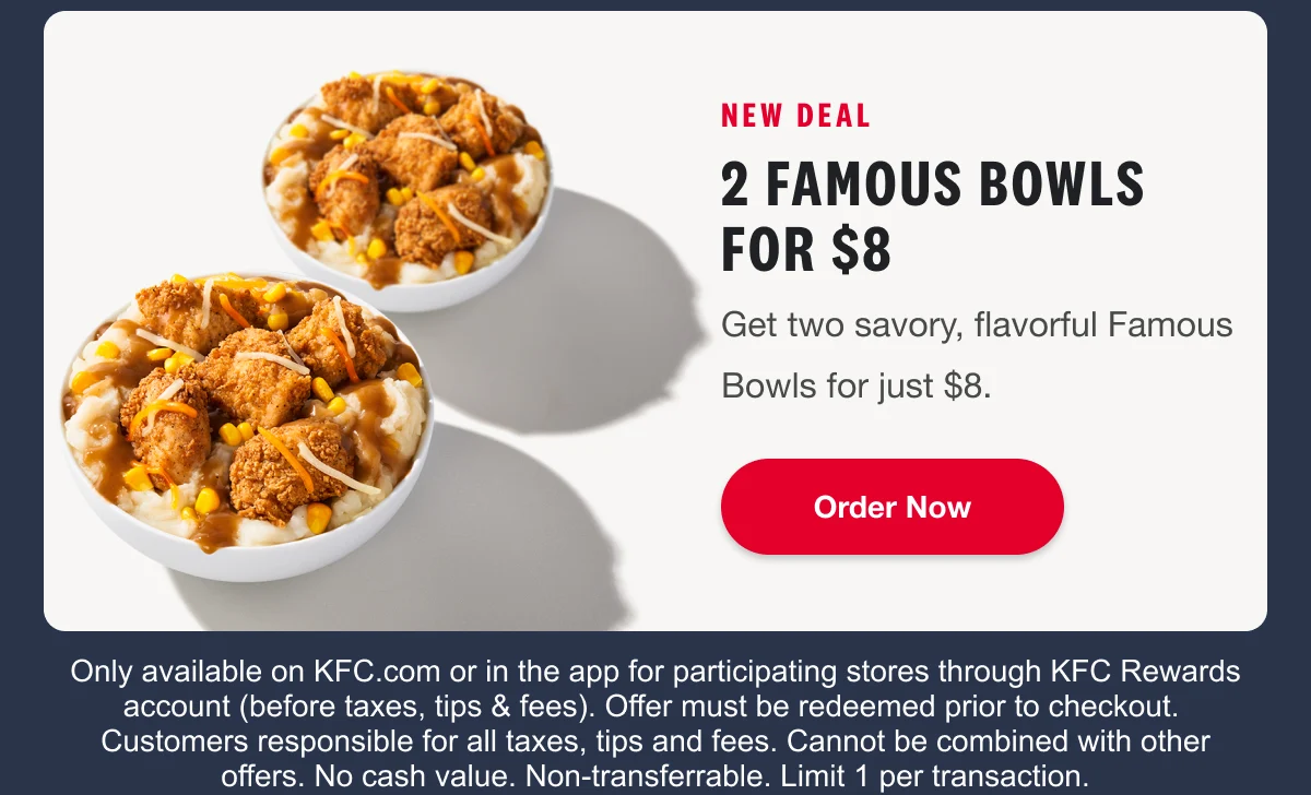NEW DEAL 2 Famous Bowls for $8 Get two savory, flavorful Famous Bowls for just $8. Order Now