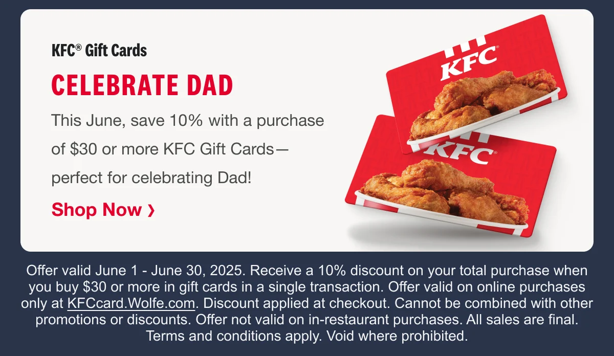 KFC® Gift Cards Celebrate Dad This June, save 10% with a purchase of $30 or more KFC Gift Cards— perfect for celebrating Dad! Shop Now ❯