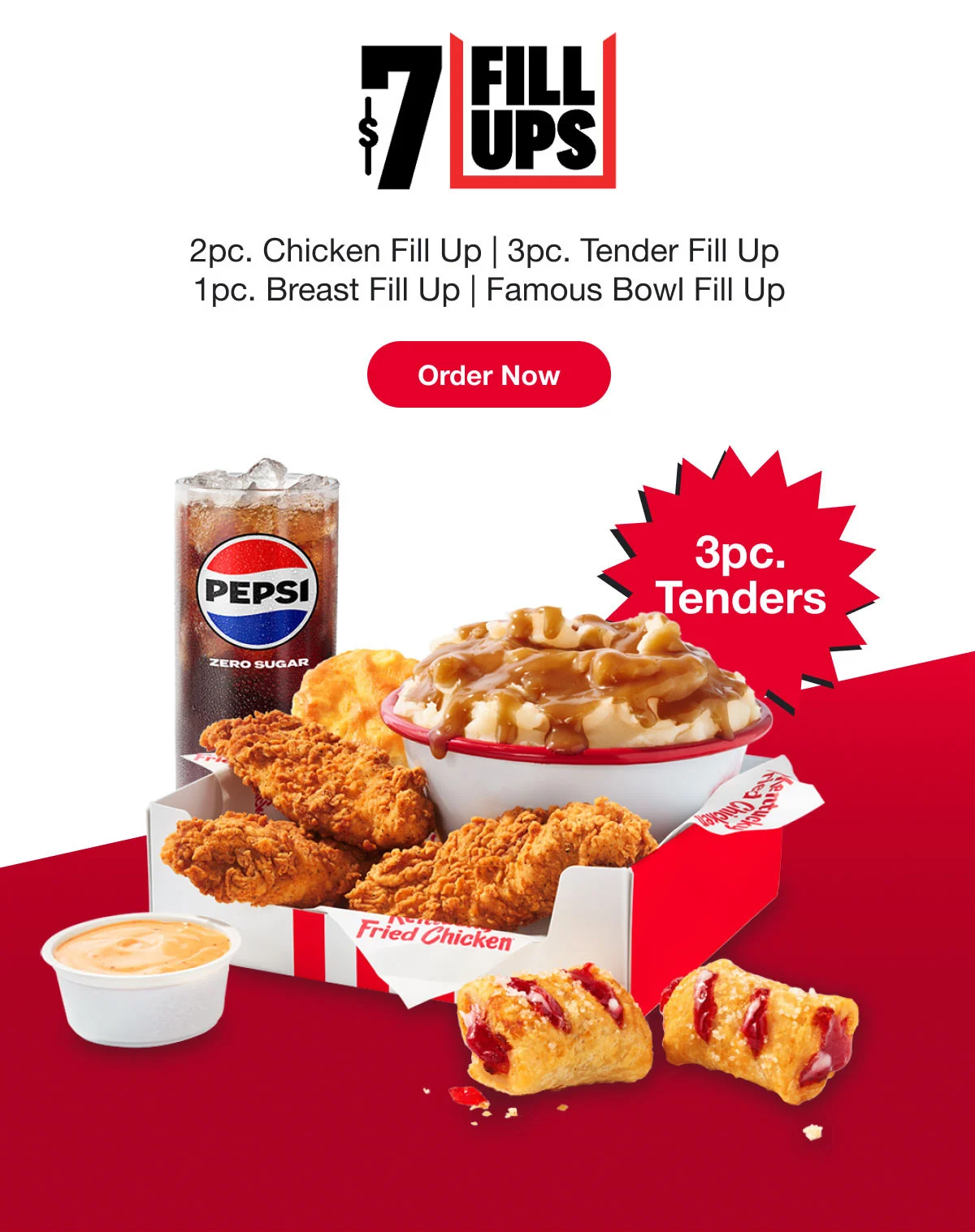 $7 Fill Ups. 2pc. Chicken Fill Up | 3pc. Tender Fill Up. 1pc. Breast Fill Up | Famous Bowl Fill Up. Order Now.