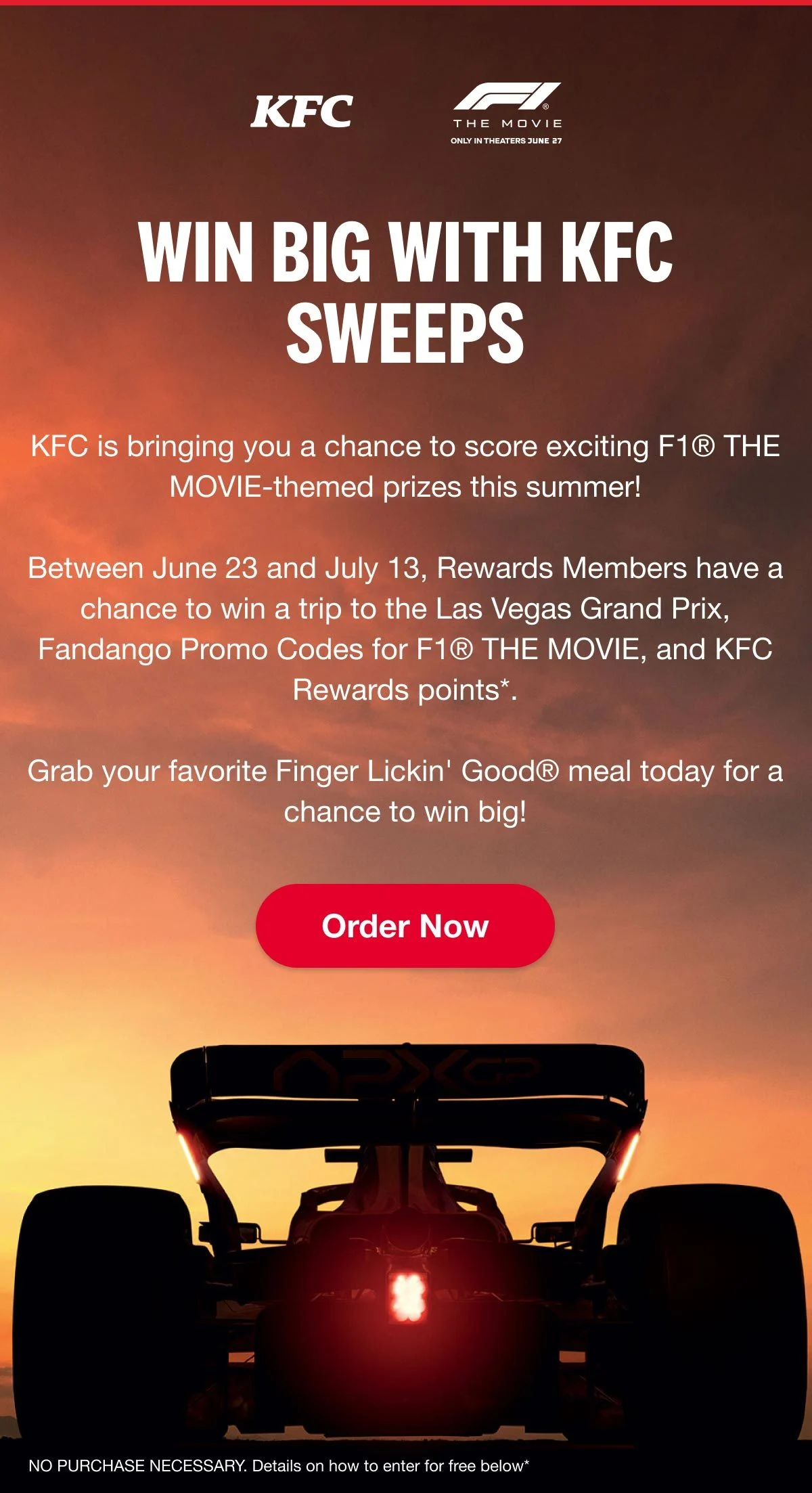 Between June 23 and July 13, Rewards Members have a chance to win a trip to the Las Vegas Grand Prix, Fandango Promo Codes for F1® THE MOVIE, and KFC Rewards points*. Order now.