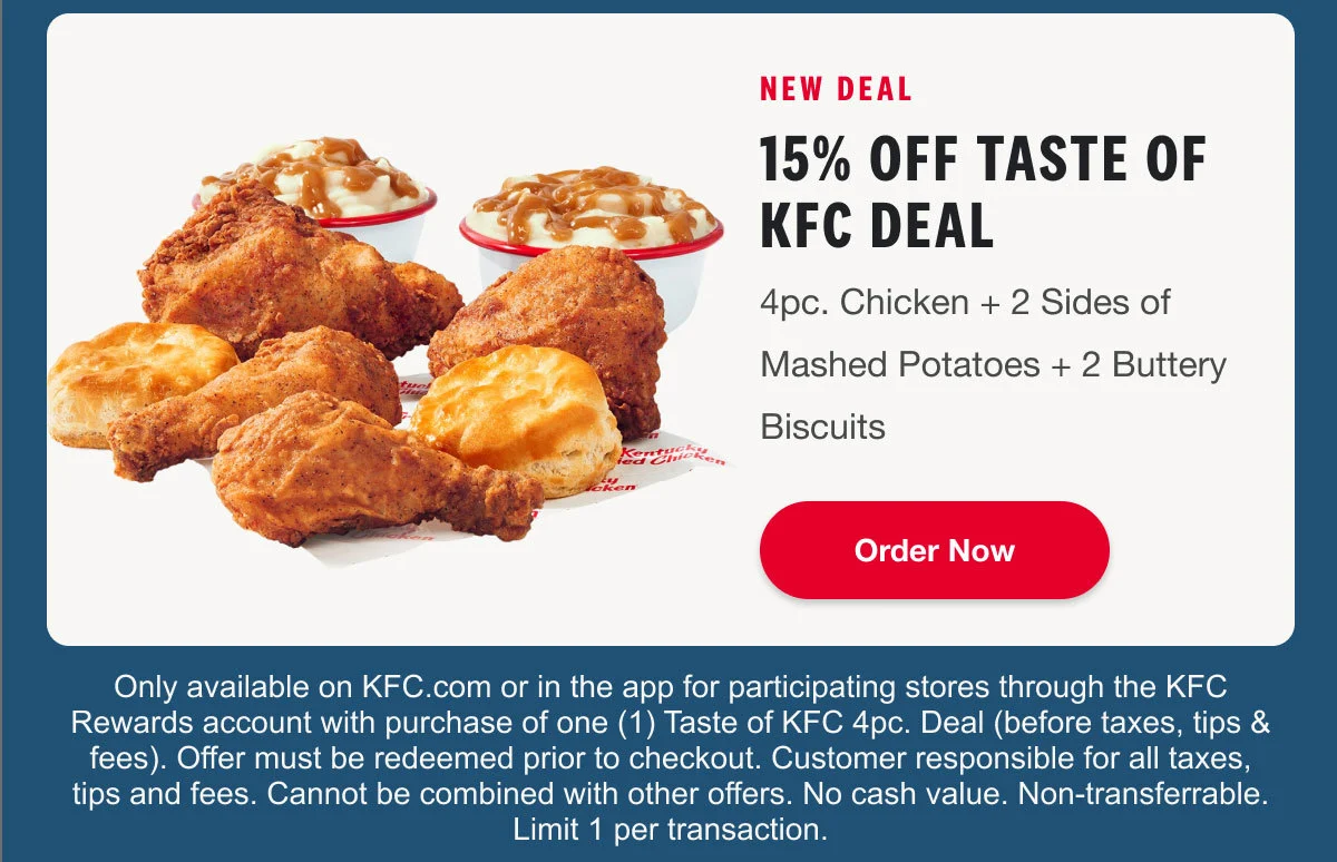 New Deal: 15% off Taste of KFC Deal. 4pc. Chicken + 2 Sides of Mashed Potatoes + 2 Buttery Biscuits. Order Now.