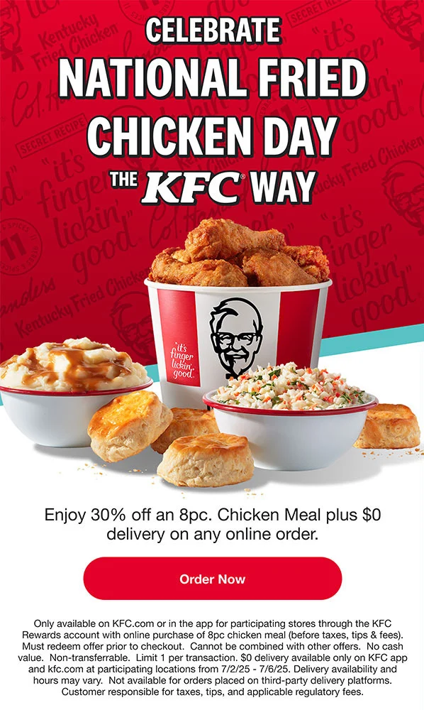 Celebrate National Fried Chicken Day the KFC way. Enjoy 30% off an 8pc. Chicken Meal plus $0 delivery on orders made via KFC.com or the app. Order Now. Terms apply.