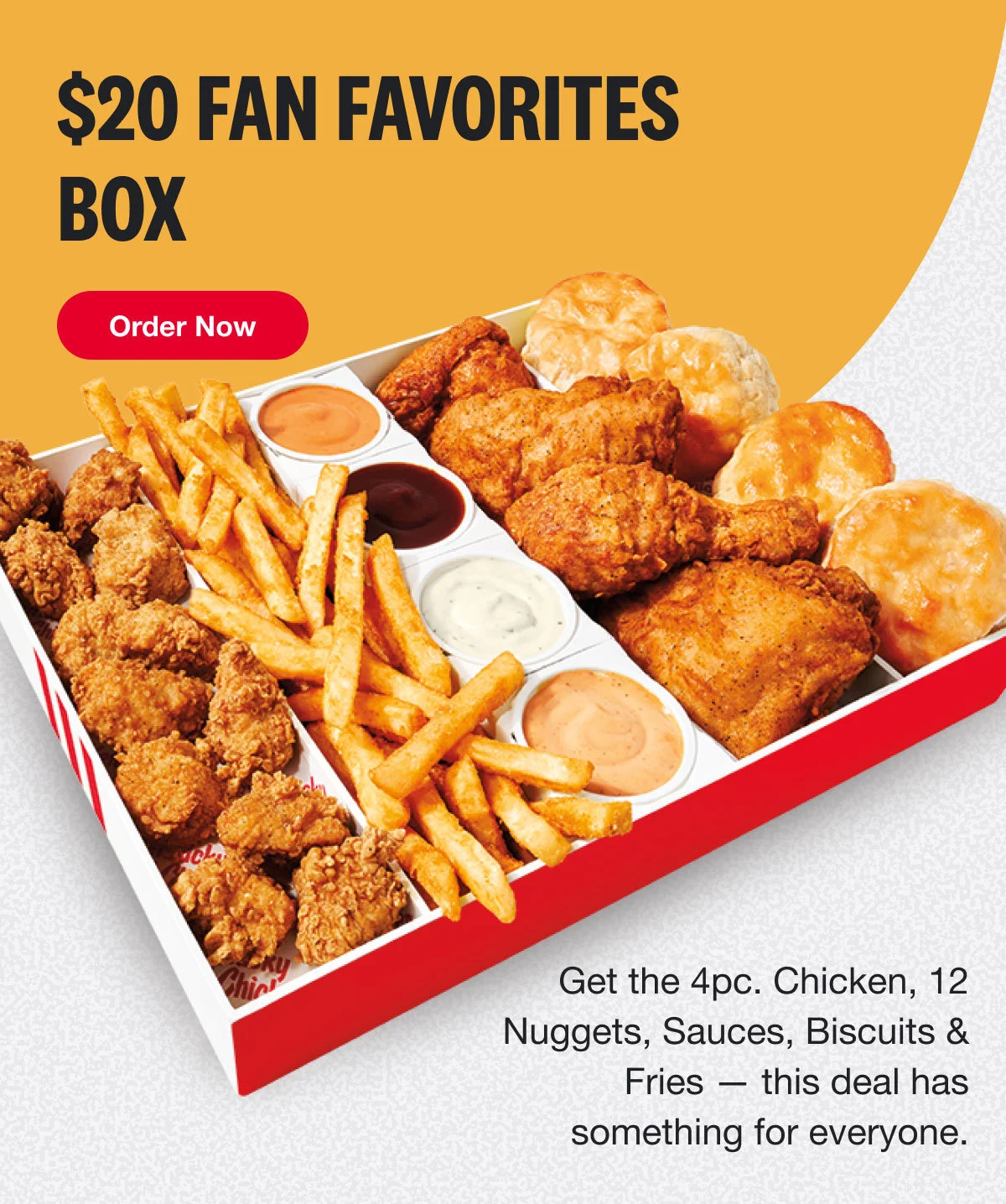 $20 Fan Favorites Box. Get the 4pc. Chicken, 12 Nuggets, Sauces, Biscuits & Fries — this deal has something for everyone. Order Now.