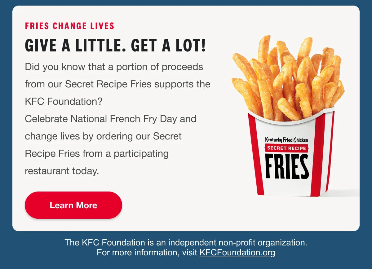 Fries change lives. Did you know that a portion of proceeds from our Secret Recipe Fries supports the KFC Foundation?Celebrate National French Fry Day and change lives by ordering our Secret Recipe Fries from a participating restaurant today. Order Now.