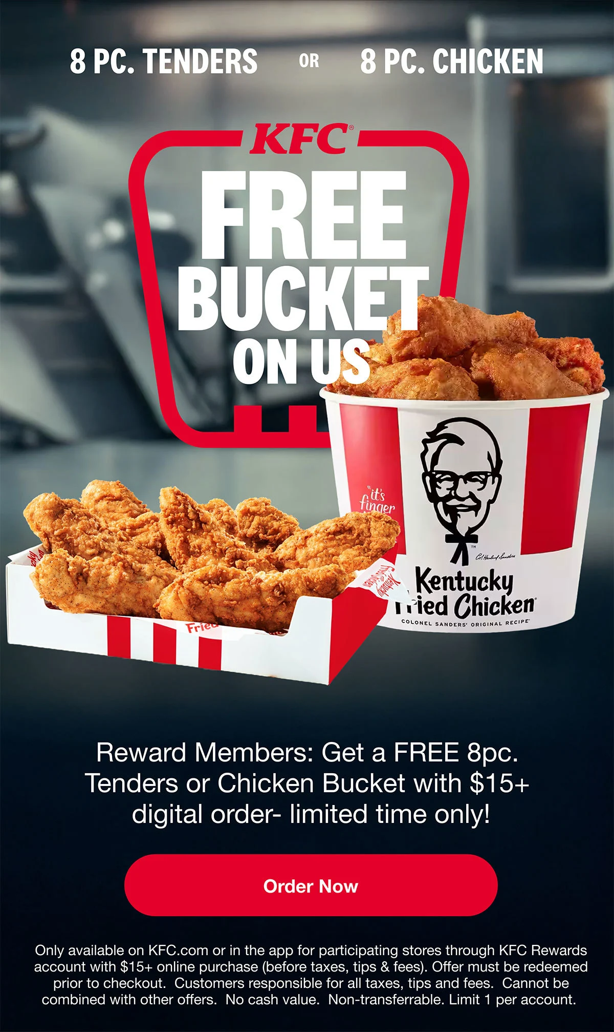 Rewards Members get FREE 8pc. Tenders or 8pc. Chicken Bucket with $15 or more digital order. Order Now. Only available on KFC.com or in the app for participating stores through KFC Rewards account with $15+ online purchase (before taxes, tips, and fees). Offer must be redeemed prior to checkout. Customers responsible for all taxes, tips and fees. Cannot be combined with other offers. No cash value. Non-transferable. Limit 1 per account.
