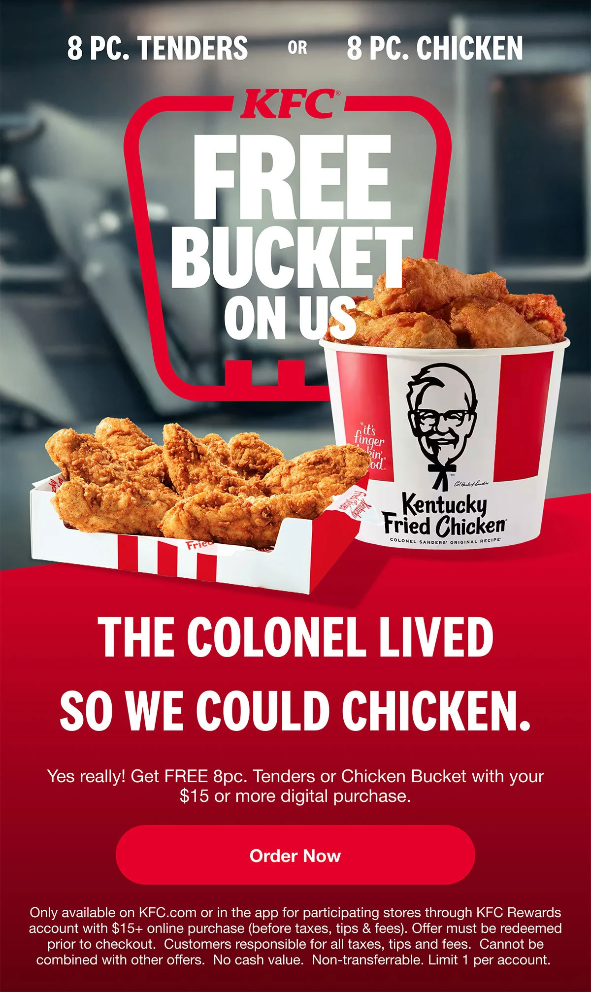 Get FREE 8pc. Tenders or 8pc. Chicken Bucket with $15 or more digital order. Order Now. Only available on KFC.com or in the app for participating stores through KFC Rewards account with $15+ online purchase (before taxes, tips, and fees). Offer must be redeemed prior to checkout. Customers responsible for all taxes, tips and fees. Cannot be combined with other offers. No cash value. Non-transferable. Limit 1 per account.