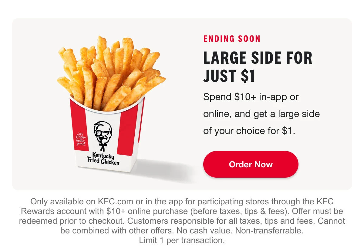 Spend $10+ in-app or online, and get a large side of your choice for $1. Order Now. Only available on KFC.com or in the app for participating stores through the KFC Rewards account with $10+ online purchase (before taxes, tips & fees). Offer must be redeemed prior to checkout. Customers responsible for all taxes, tips and fees. Cannot be combined with other offers. No cash value. Non-transferrable. Limit 1 per transaction.