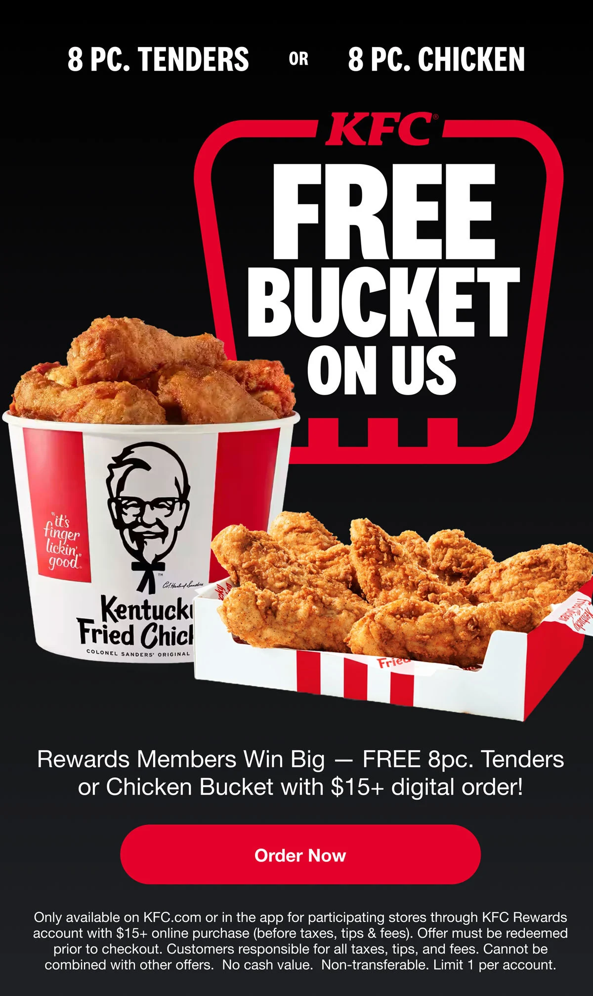 Reward members win big. Get FREE 8pc. Tenders or 8pc. Chicken Bucket with $15 or more digital order. Order Now. Only available on KFC.com or in the app for participating stores through KFC Rewards account with $15+ online purchase (before taxes, tips, and fees). Offer must be redeemed prior to checkout. Customers responsible for all taxes, tips and fees. Cannot be combined with other offers. No cash value. Non-transferable. Limit 1 per account.