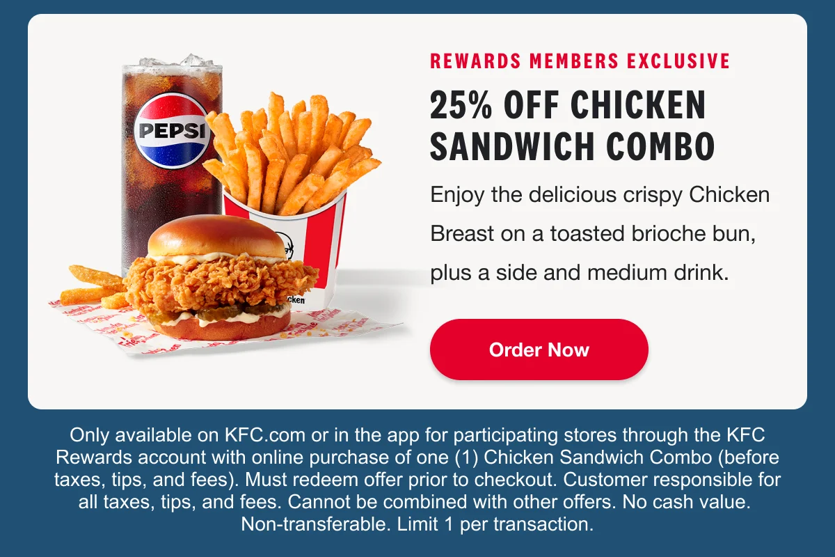 25% off Chicken Sandwich Combo. Order now. Only available on KFC.com or in the app for participating stores through the KFC Rewards account with online purchase of one Chicken Sandwich Combo (before taxes, tips, and fees). Must redeem offer prior to checkout. Customer responsible for all taxes, tips, and fees. Cannot be combined with other offers. No cash value. Non-transferable. Limit 1 per transaction.