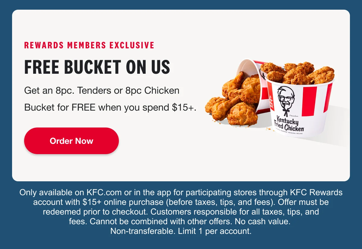 Get an 8 piece tenders or 8 piece chicken bucket for free when you spend $15 plus. Order now. Only available on KFC.com or in the app for participating stores through KFC Rewards account with $15+ online purchase (before taxes, tips, and fees). Offer must be redeemed prior to checkout. Customers responsible for all taxes, tips, and fees. Cannot be combined with other offers. No cash value. Non-transferable. Limit 1 per account.