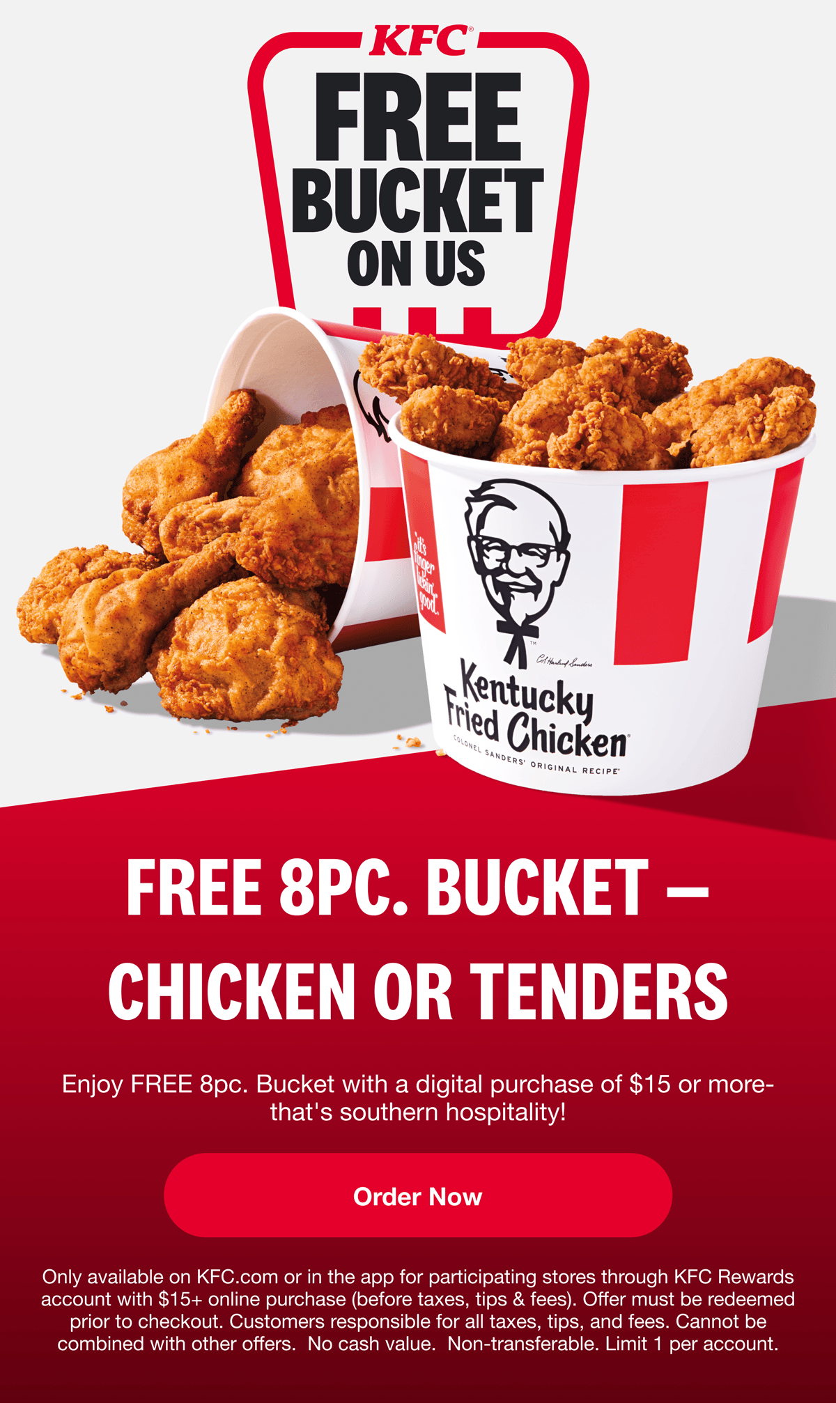 KFC FREE BUCKET ON US FREE 8PC. BUCKET - CHICKEN OR TENDERS Enjoy FREE 8pc. Bucket with a digital purchase of $15 or more- that's southern hospitality! Order Now Only available on KFC.com or in the app for participating stores through KFC Rewards account with $15+ online purchase (before taxes, tips & fees). Offer must be redeemed prior to checkout. Customers responsible for all taxes, tips, and fees. Cannot be combined with other offers. No cash value. Non-transferable. Limit 1 per account.
