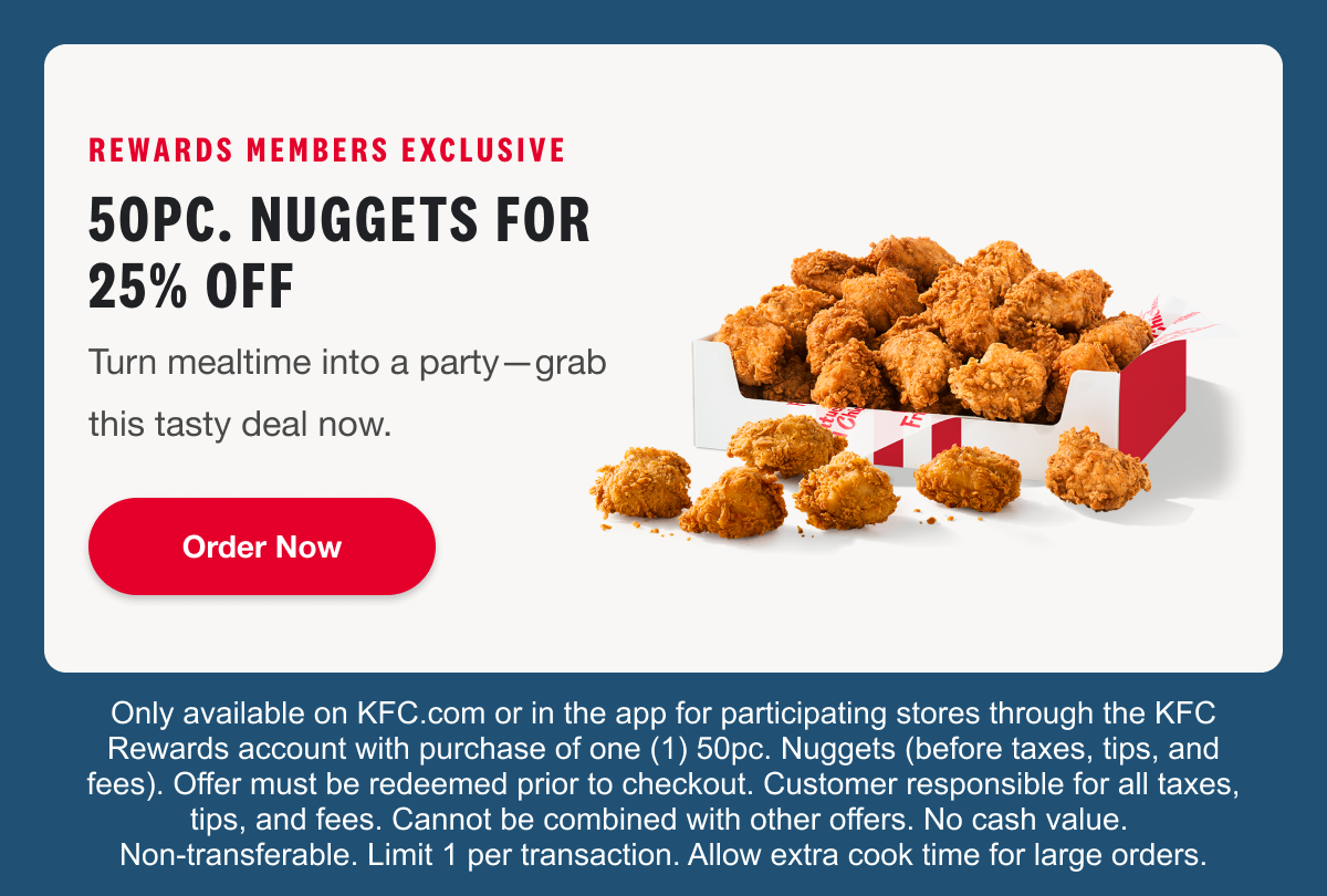 REWARDS MEMBERS EXCLUSIVE. 50PC. NUGGETS FOR 25% OFF. Turn mealtime into a party—grab this tasty deal now. Order Now. Only available on KFC.com or in the app for participating stores through the KFC Rewards account with purchase of one (1) 50pc. Nuggets (before taxes, tips, and fees). Offer must be redeemed prior to checkout. Customer responsible for all taxes, tips, and fees. Cannot be combined with other offers. No cash value. Non-transferable. Limit 1 per transaction. Allow extra cook time for large orders.