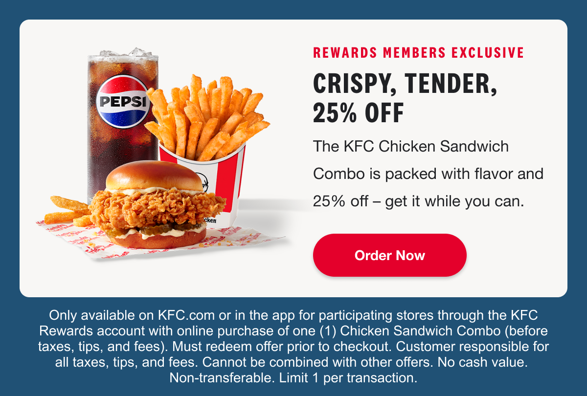 REWARDS MEMBERS EXCLUSIVE. CRISPY, TENDER, 25% OFF. The KFC Chicken Sandwich Combo is packed with flavor and 25% off – get it while you can. Order Now. Only available on KFC.com or in the app for participating stores through the KFC Rewards account with online purchase of one (1) Chicken Sandwich Combo (before taxes, tips, and fees). Must redeem offer prior to checkout. Customer responsible for all taxes, tips, and fees. Cannot be combined with other offers. No cash value. Non-transferable. Limit 1 per transaction.