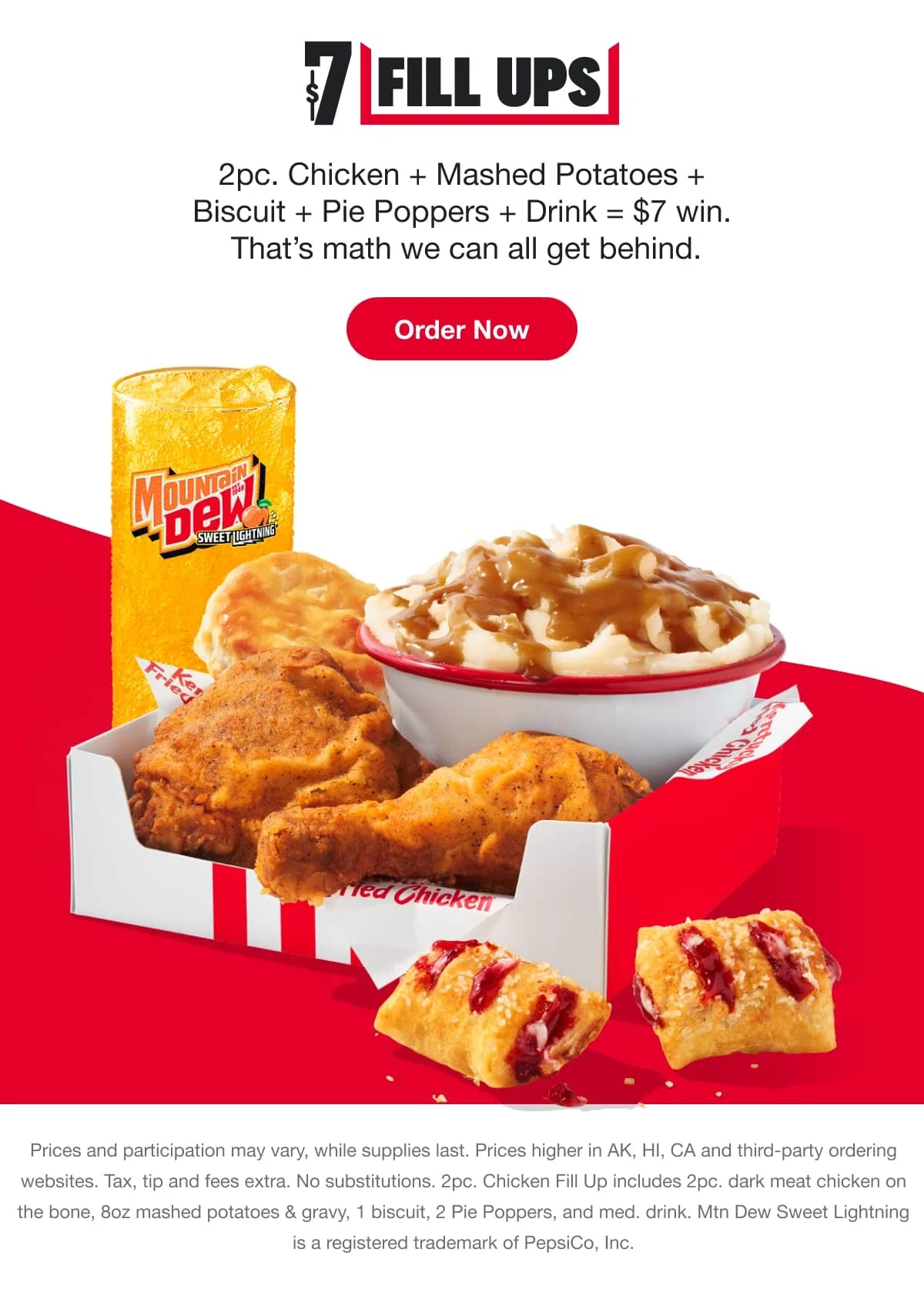 $7 FILL UPS. 2 pc. Chicken + Mashed Potatoes + Biscuit + Pie Poppers + Drink = $7 win. That’s math we can all get behind. Prices and participation may vary, while supplies last. Prices higher in AK, HI, CA and third-party ordering websites. Tax, tip and fees extra. No substitutions. 2 pc. Chicken Fill Up includes 2 pc. dark meat chicken on the bone, 8 oz mashed potatoes & gravy, 1 biscuit, 2 Pie Poppers, and medium drink. Mtn Dew Sweet Lightning is a registered trademark of PepsiCo, Inc.