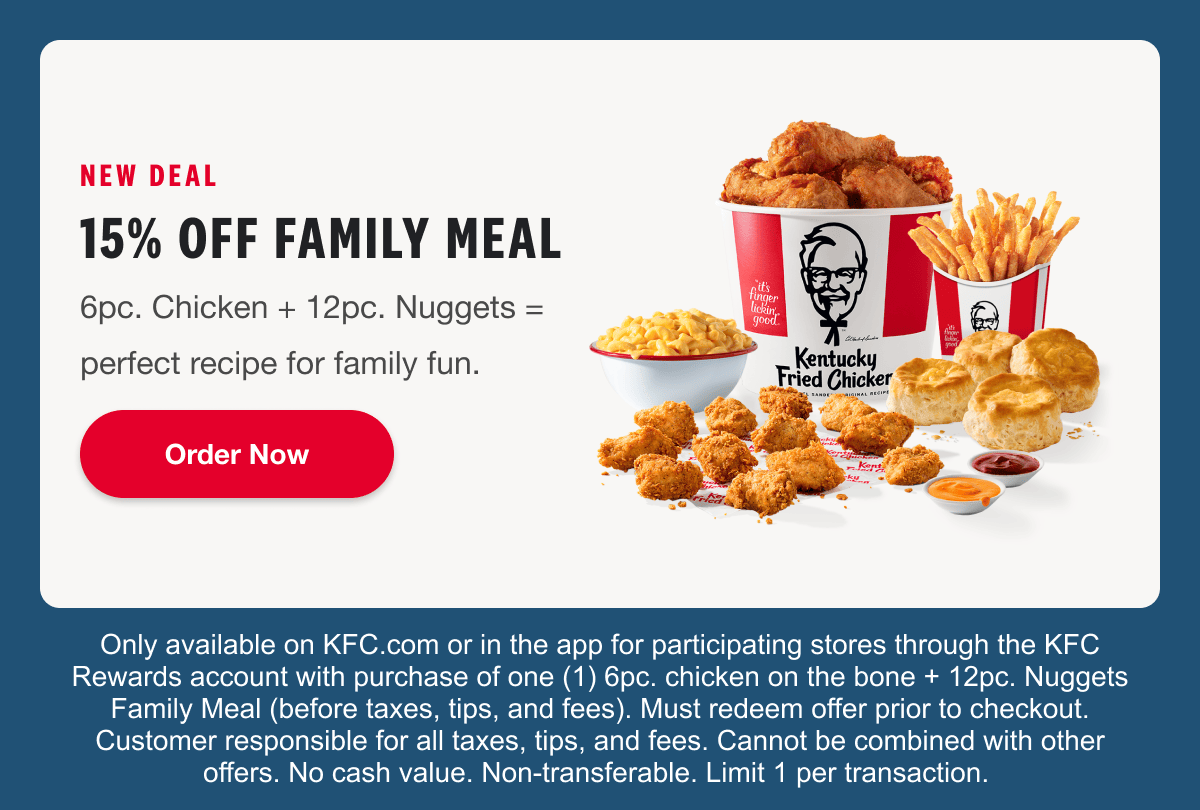 NEW DEAL. 15% OFF FAMILY MEAL. 6pc. Chicken + 12pc. Nuggets = perfect recipe for family fun. Order Now Only available on KFC.com or in the app for participating stores through the KFC Rewards account with purchase of one (1) 3pc. chicken on the bone + 12pc. Nuggets Family Meal (before taxes, tips, and fees). Must redeem offer prior to checkout. Customer responsible for all taxes, tips, and fees. Cannot be combined with other offers. No cash value. Non-transferable. Limit 1 per transaction.