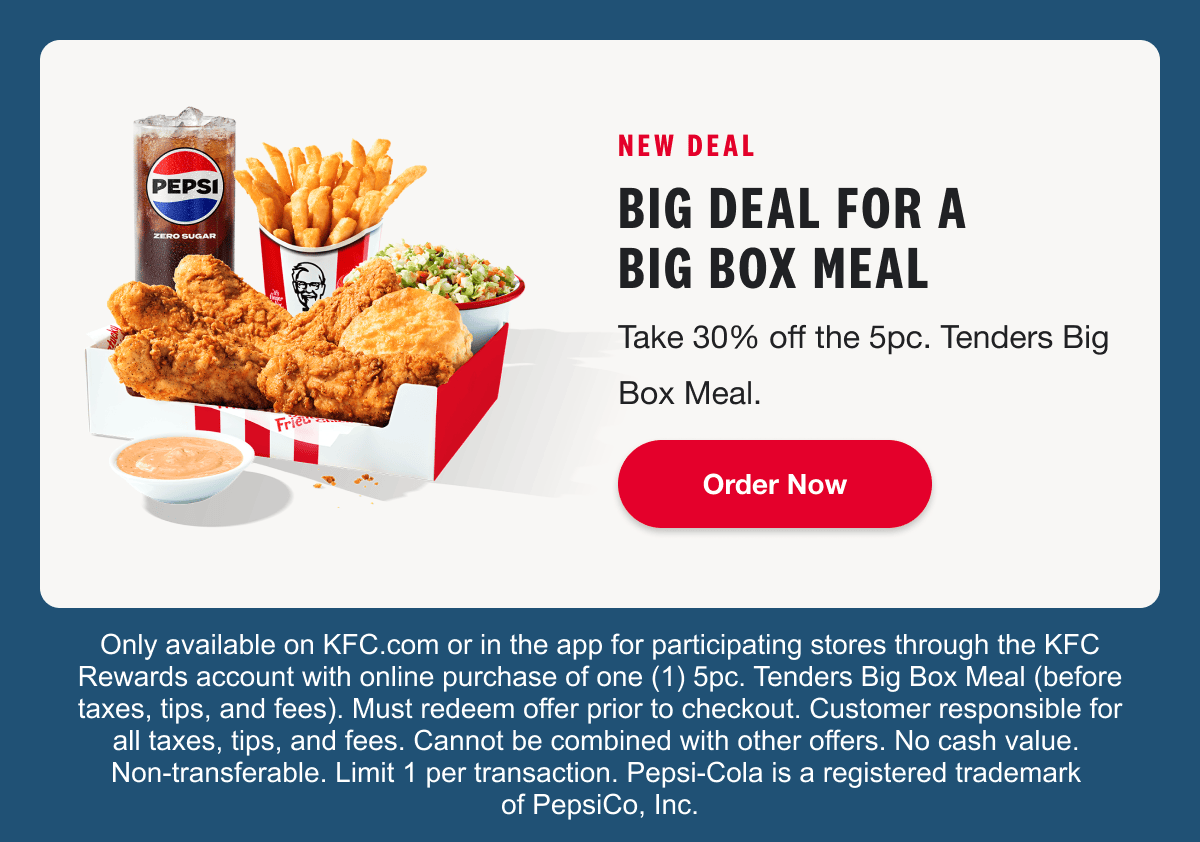 NEW DEAL. BIG DEAL FOR A BIG BOX MEAL. Take 30% off the 5pc. Tenders Big Box Meal. Order Now. Only available on KFC.com or in the app for participating stores through the KFC Rewards account with online purchase of one (1) 5pc. Tenders Big Box Meal (before taxes, tips, and fees). Must redeem offer prior to checkout. Customer responsible for all taxes, tips, and fees. Cannot be combined with other offers. No cash value. Non-transferable. Limit 1 per transaction. Pepsi-Cola is a registered trademark of PepsiCo, Inc.