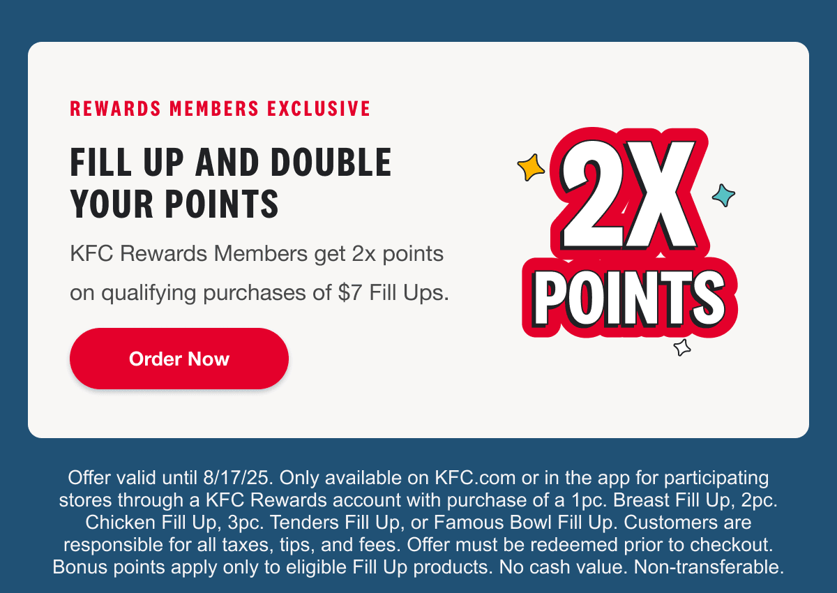 REWARDS MEMBERS EXCLUSIVE. FILL UP AND DOUBLE YOUR POINTS. KFC Rewards Members get 2x points on qualifying purchases of $7 Fill Ups. Order Now. Offer valid until 8/17/25. Only available on KFC.com or in the app for participating stores through a KFC Rewards account with purchase of a 1pc. Breast Fill Up, 2pc. Chicken Fill Up, 3pc. Tenders Fill Up, or Famous Bowl Fill Up. Customers are responsible for all taxes, tips, and fees. Offer must be redeemed prior to checkout. Bonus points apply only to eligible Fill Up products. No cash value. Non-transferable.
