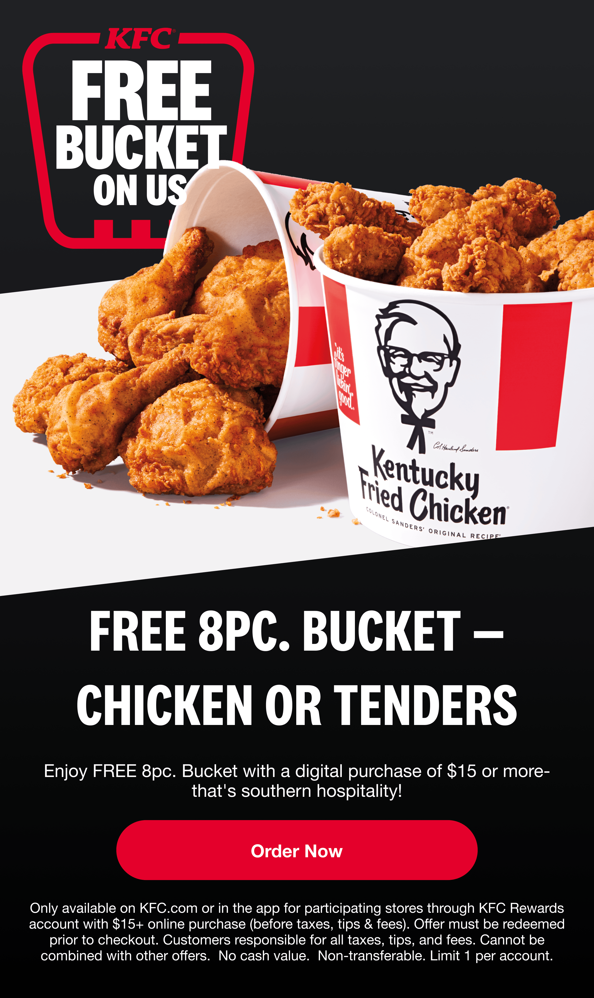 Free Bucket On Us. FREE 8PC. BUCKET — CHICKEN OR TENDERS. Enjoy FREE 8pc. Bucket with a digital purchase of $15 or more — that’s southern hospitality! Order Now. Only available on KFC.com or in the app for participating stores through KFC Rewards account with $15+ online purchase (before taxes, tips & fees). Offer must be redeemed prior to checkout. Customers responsible for all taxes, tips, and fees. Cannot be combined with other offers. No cash value. Non-transferable. Limit 1 per account.