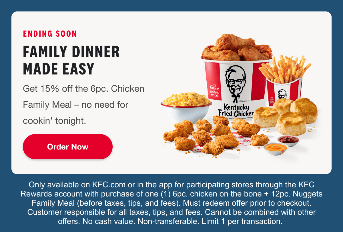 ENDING SOON. FAMILY DINNER. MADE EASY. Get 15% off the 6 pc. Chicken Family Meal – no need for cookin’ tonight. Order Now. Only available on KFC.com or in the app for participating stores through the KFC Rewards account with purchase of one (1) 6 pc. chicken on the bone + 12 pc. Nuggets Family Meal (before taxes, tips, and fees). Must redeem offer prior to checkout. Customer responsible for all taxes, tips, and fees. Cannot be combined with other offers. No cash value. Non-transferable. Limit 1 per transaction.