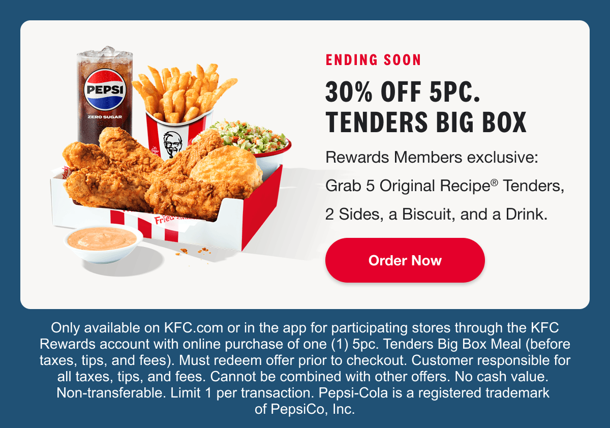 ENDING SOON. 30% OFF 5PC. TENDERS BIG BOX. Rewards Members exclusive: Grab 5 Original Recipe® Tenders, 2 Sides, a Biscuit, and a Drink. Order Now. Only available on KFC.com or in the app for participating stores through the KFC Rewards account with online purchase of one (1) 5pc. Tenders Big Box Meal (before taxes, tips, and fees). Must redeem offer prior to checkout. Customer responsible for all taxes, tips, and fees. Cannot be combined with other offers. No cash value. Non-transferable. Limit 1 per transaction. Pepsi-Cola is a registered trademark of PepsiCo, Inc.