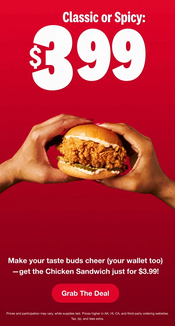 Classic or Spicy. $3.99. Get the Chicken Sandwich your way - it's one huge deal. Grab the Deal. Prices and participation may vary, whiles supplies last. Prices higher in AK, HI, CA and third-party ordering websites. Tax, tip, and fees extra.