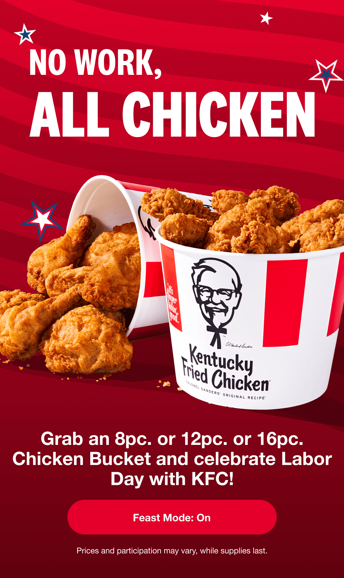 No work, all chicken! Grab an 8pc. or 12pc. or 16pc. Chicken Bucket and celebrate Labor Day with KFC. Feast Mode: on. Prices and participation may vary. While supplies last.