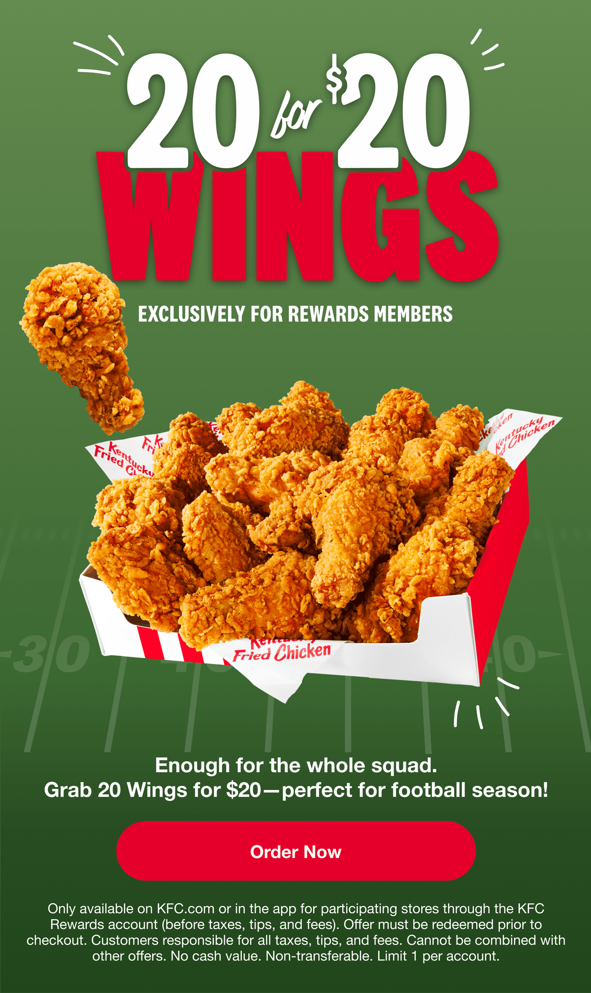 20 for $20 Wings, Exclusively for Rewards Members. Enough for the whole squad. Grab 20 Wings for $20 - perfect for football season! Order Now. Only available on KFC.com or in the app for participating stores through the KFC Rewards account (before taxes, tips, and fees). Offer must be redeemed prior to checkout. Customer is responsile for all taxes, tips, and fees. Cannot be combined with other offers. No cash value. Non-transferable. Limit 1 per account.