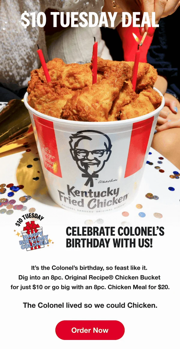 $10 Tuesday Deal. Celebrate Colonel's birthday with us! It's the Colonel's birthday, so feast like it. Dig into an 8pc. Original Recipe® Chicken Bucket for just $10 or go big with an 8pc. Chicken Meal for $20. The Colonel lived so we could Chicken. Order Now.