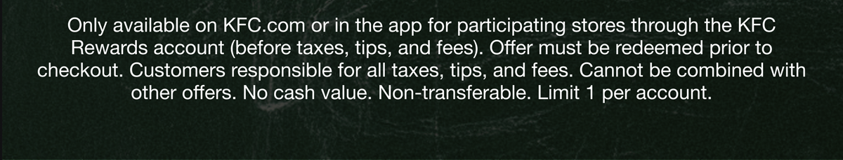Only available on KFC.com or in the app for participating stores through the KFC Rewards account (before taxes, tips, and fees). Offer must be redeemed prior to checkout. Customers responsible for all taxes, tips, and fees. Cannot be combined with other offers. No cash value. Non-transferable. Limit 1 per account.