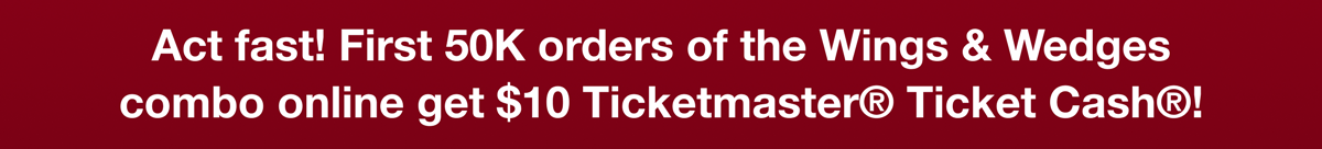 Act Fast! First 50K orders of the Wings & Wedges combo online get $10 Ticketmaster® Ticket Cash®!