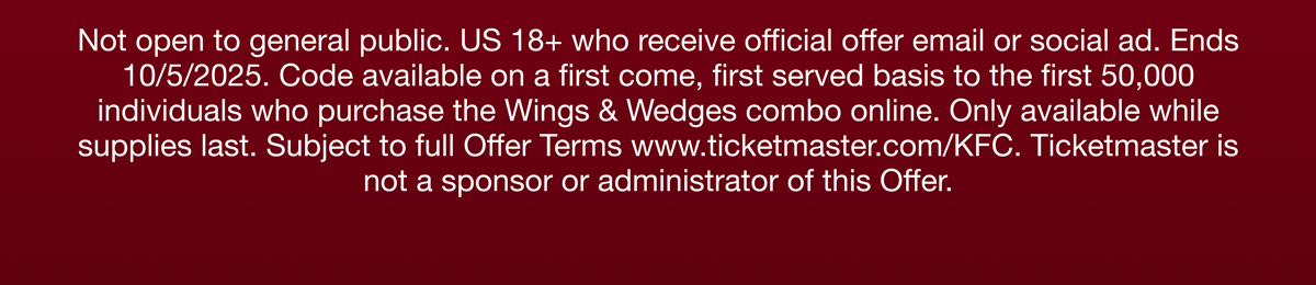Not open to the general public. US 18+ who receive official offer email or social ad. Ends 10/5/2025. Code available on a first come, first served basis to the first 50,000 individuals who purchase the Wings & Wedges combo online. Only avaiable while supplies last. Subject to full Offer Terms wwww.ticketmaster.com/KFC. Ticketmaster is not a sponsor or administrator of this Offer.