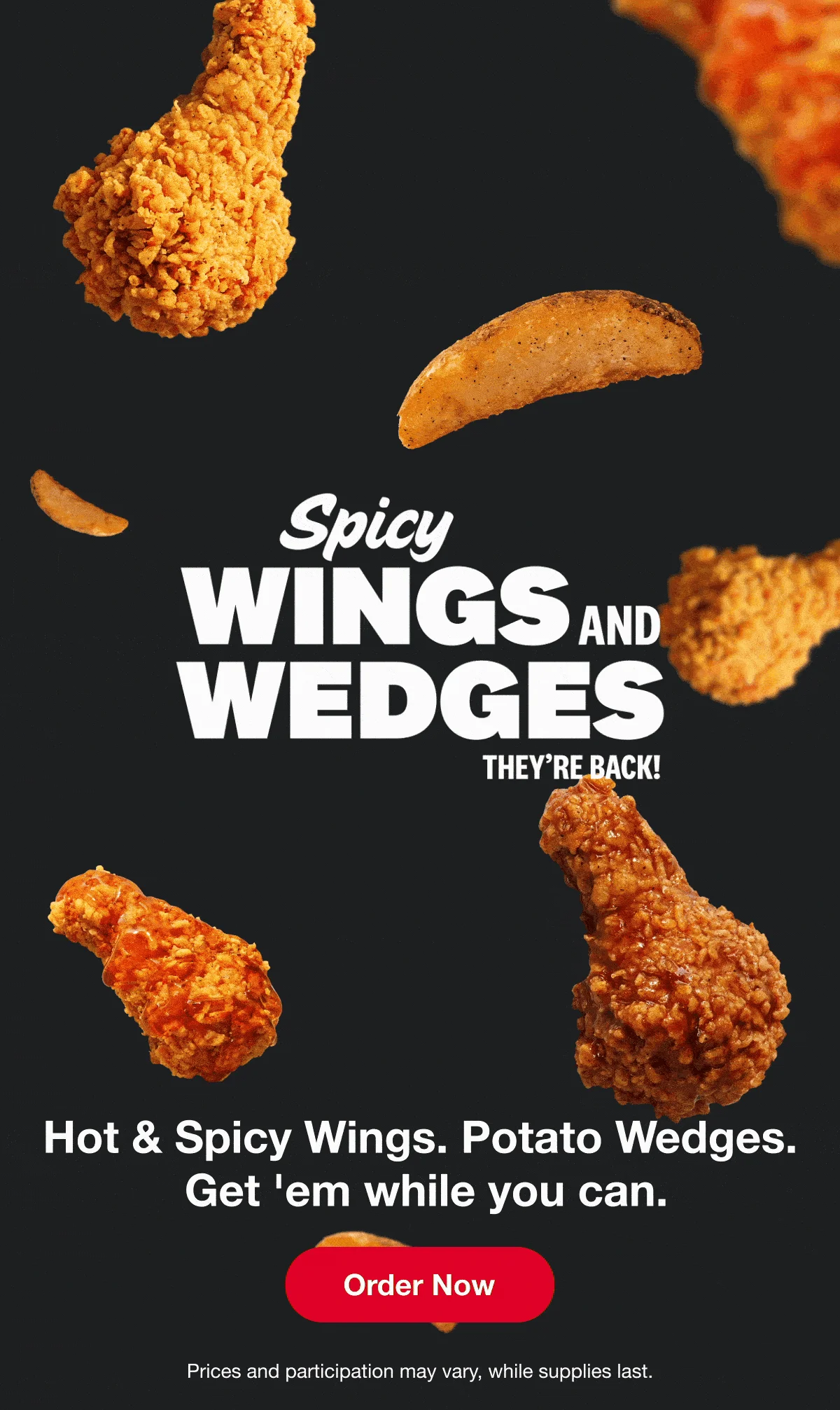 Spicy Wings & Wedges. They're back! Hot & Spicy Wings. Potato Wedges. Get 'em while you can. Order Now. Prices and participation may vary, while supplies last.