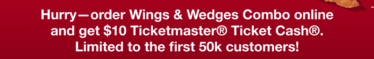 Hurry - order Wings & Wedges Combo online and get $10 Ticketmaster® Ticket Cash®. Limited to the first 50k customers!