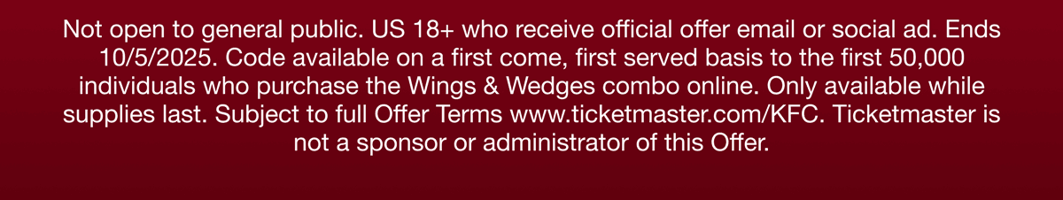 Not open to the general public. US 18+ who receive official offer email or social ad. Ends 10/5/2025. Code available on a first come, first served basis to the first 50,000 individuals who purchase the Wings & Wedges combo online. Only avaiable while supplies last. Subject to full Offer Terms wwww.ticketmaster.com/KFC. Ticketmaster is not a sponsor or administrator of this Offer.