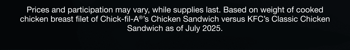 Prices and participation may vary, while supplies last. Based on weight of cooked chicken breast filet of Chick-fil-A®’s Chicken Sandwich versus KFC’s Classic Chicken Sandwich as of July 2025.