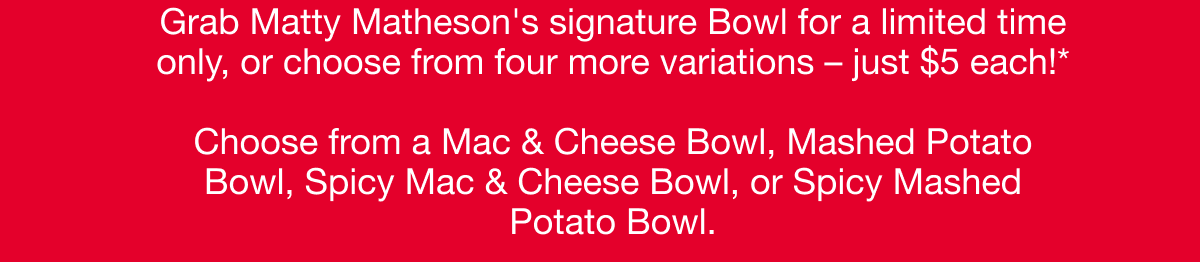 Grab Matty Matheson's signature Bowl for a limited time only, or choose from four more variations – just $5 each! Choose from a Mac & Cheese Bowl, Mashed Potato Bowl, Spicy Mac & Cheese Bowl, or Spicy Mashed Potato Bowl.