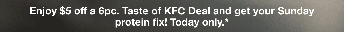 Enjoy $5 off a 6pc. Taste of KFC Deal and get your Sunday protein fix! Today only.*