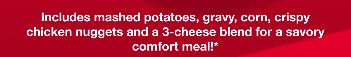 Includes mashed potatoes, gravy, corn, crispy chicken nuggets and 3-cheese blend for a savory comfort meal!*