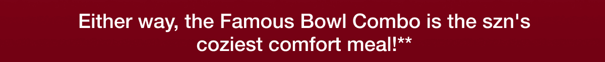 Either way, the Famous Bowl Combo is the szn's coziest comfort meal!**