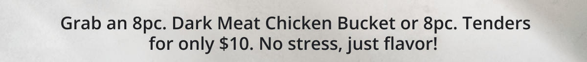 Grab an 8pc. Dark Meat Chicken Bucket or 8pc. Tenders for only $10. No stress, just flavor!